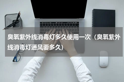 臭氧紫外线消毒灯多久使用一次（臭氧紫外线消毒灯通风要多久）