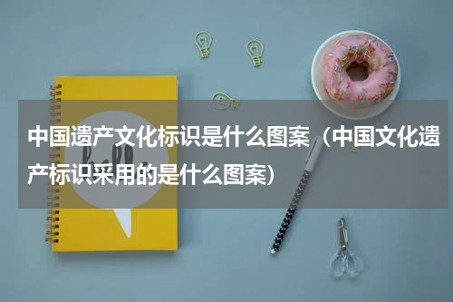 中国遗产文化标识是什么图案（中国文化遗产标识采用的是什么图案）