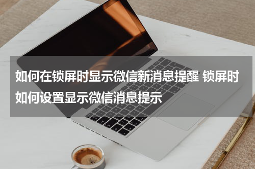 如何在锁屏时显示微信新消息提醒 锁屏时如何设置显示微信消息提示
