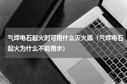 气焊电石起火时可用什么灭火器（气焊电石起火为什么不能用水）
