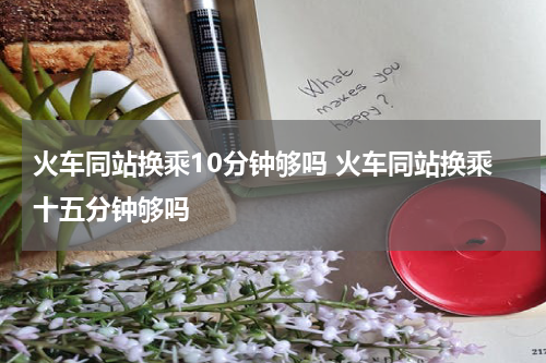 火车同站换乘10分钟够吗 火车同站换乘十五分钟够吗