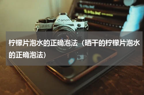 柠檬片泡水的正确泡法（晒干的柠檬片泡水的正确泡法）