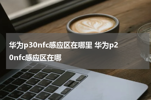 华为p30nfc感应区在哪里 华为p20nfc感应区在哪