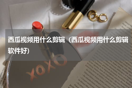 西瓜视频用什么剪辑（西瓜视频用什么剪辑软件好）