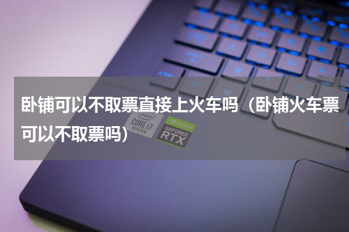 卧铺可以不取票直接上火车吗（卧铺火车票可以不取票吗）