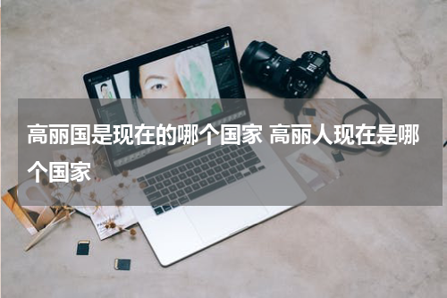 高丽国是现在的哪个国家 高丽人现在是哪个国家