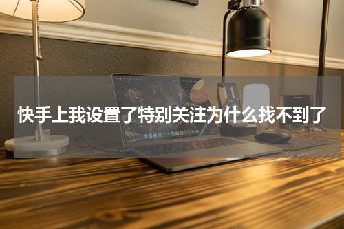 快手上我设置了特别关注为什么找不到了