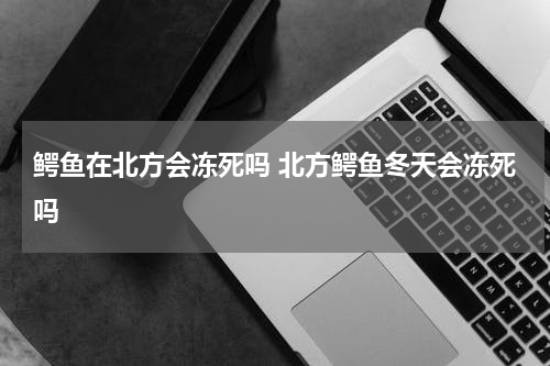 鳄鱼在北方会冻死吗 北方鳄鱼冬天会冻死吗