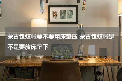 蒙古包蚊帐要不要用床垫压 蒙古包蚊帐是不是要放床垫下