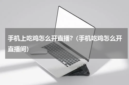 手机上吃鸡怎么开直播?（手机吃鸡怎么开直播间）