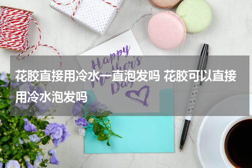 花胶直接用冷水一直泡发吗 花胶可以直接用冷水泡发吗