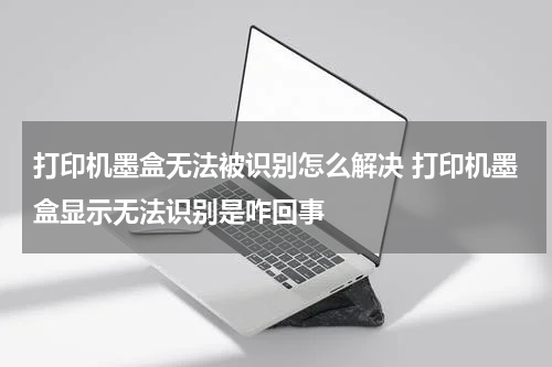 打印机墨盒无法被识别怎么解决 打印机墨盒显示无法识别是咋回事