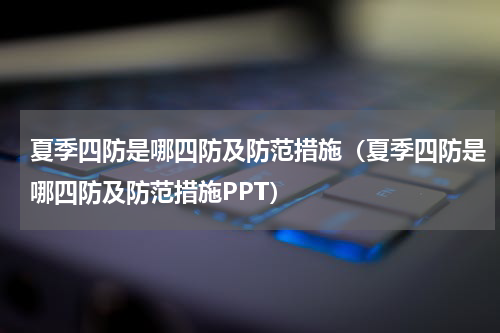 夏季四防是哪四防及防范措施（夏季四防是哪四防及防范措施PPT）