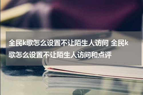 全民k歌怎么设置不让陌生人访问 全民k歌怎么设置不让陌生人访问和点评