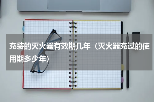充装的灭火器有效期几年（灭火器充过的使用期多少年）