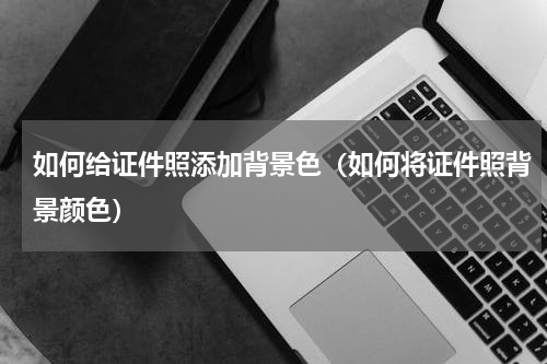如何给证件照添加背景色（如何将证件照背景颜色）
