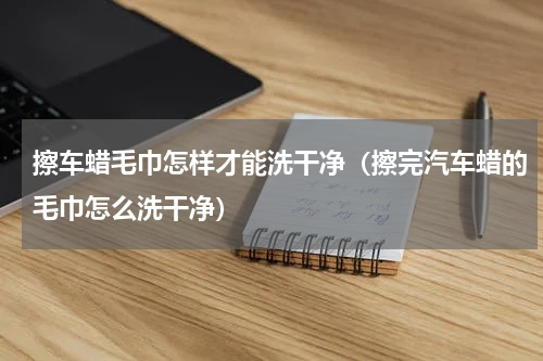 擦车蜡毛巾怎样才能洗干净（擦完汽车蜡的毛巾怎么洗干净）