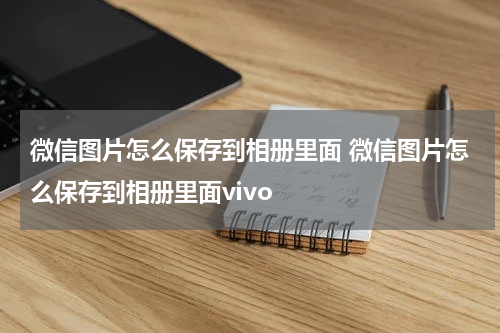 微信图片怎么保存到相册里面 微信图片怎么保存到相册里面vivo