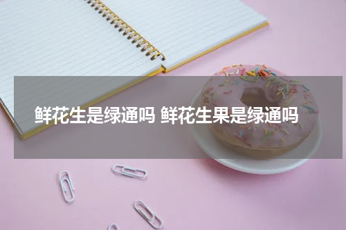 鲜花生是绿通吗 鲜花生果是绿通吗