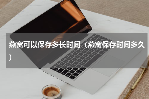 燕窝可以保存多长时间（燕窝保存时间多久）