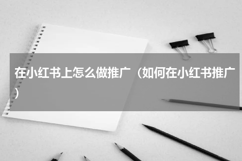 在小红书上怎么做推广（如何在小红书推广）