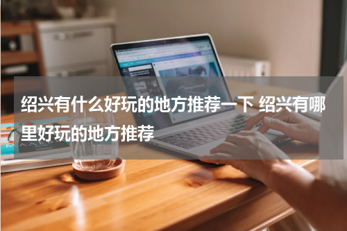 绍兴有什么好玩的地方推荐一下 绍兴有哪里好玩的地方推荐