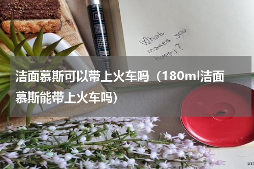 洁面慕斯可以带上火车吗（180ml洁面慕斯能带上火车吗）