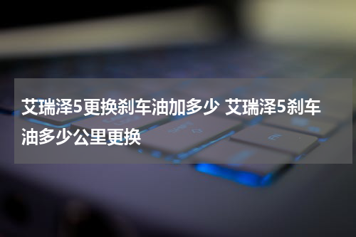 艾瑞泽5更换刹车油加多少 艾瑞泽5刹车油多少公里更换