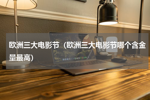 欧洲三大电影节（欧洲三大电影节哪个含金量最高）