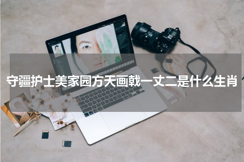 守疆护士美家园方天画戟一丈二是什么生肖