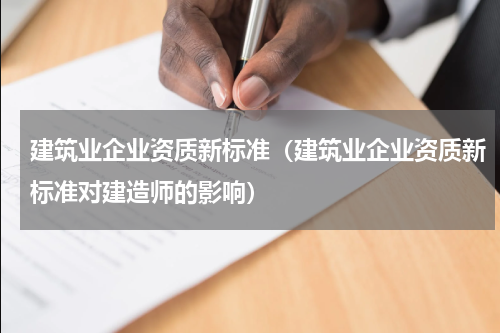 建筑业企业资质新标准（建筑业企业资质新标准对建造师的影响）