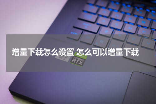 增量下载怎么设置 怎么可以增量下载