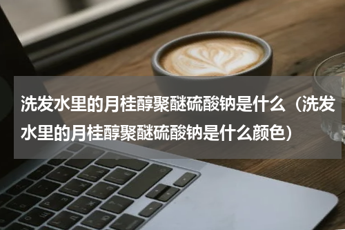 洗发水里的月桂醇聚醚硫酸钠是什么（洗发水里的月桂醇聚醚硫酸钠是什么颜色）
