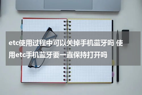 etc使用过程中可以关掉手机蓝牙吗 使用etc手机蓝牙要一直保持打开吗