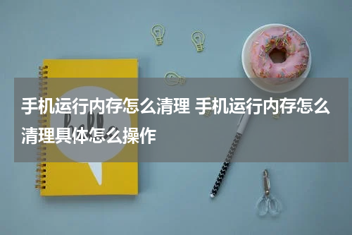 手机运行内存怎么清理 手机运行内存怎么清理具体怎么操作