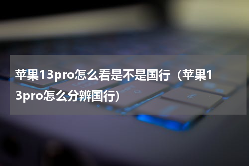 苹果13pro怎么看是不是国行（苹果13pro怎么分辨国行）