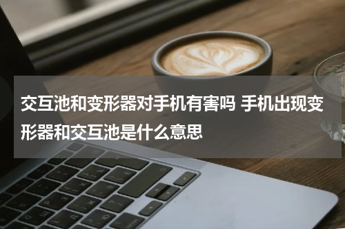 交互池和变形器对手机有害吗 手机出现变形器和交互池是什么意思