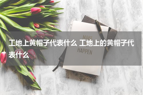 工地上黄帽子代表什么 工地上的黄帽子代表什么