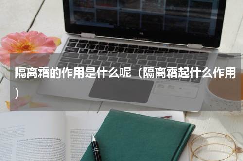 隔离霜的作用是什么呢（隔离霜起什么作用）