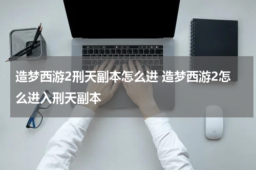 造梦西游2刑天副本怎么进 造梦西游2怎么进入刑天副本
