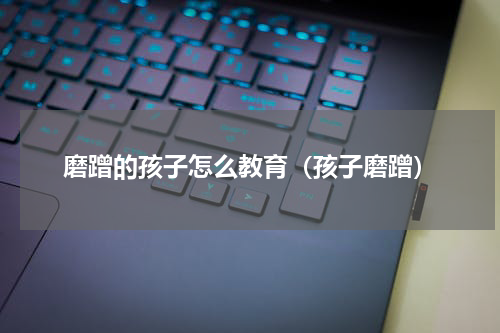 磨蹭的孩子怎么教育（孩子磨蹭）