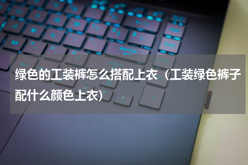 绿色的工装裤怎么搭配上衣（工装绿色裤子配什么颜色上衣）