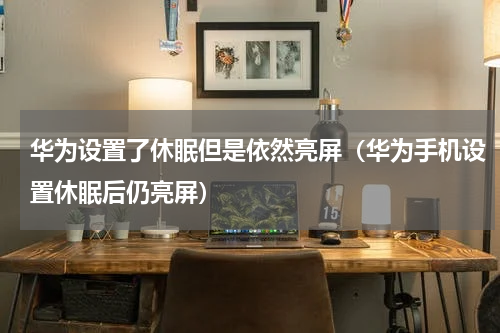 华为设置了休眠但是依然亮屏（华为手机设置休眠后仍亮屏）