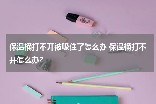 保温桶打不开被吸住了怎么办 保温桶打不开怎么办?