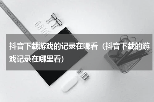 抖音下载游戏的记录在哪看（抖音下载的游戏记录在哪里看）