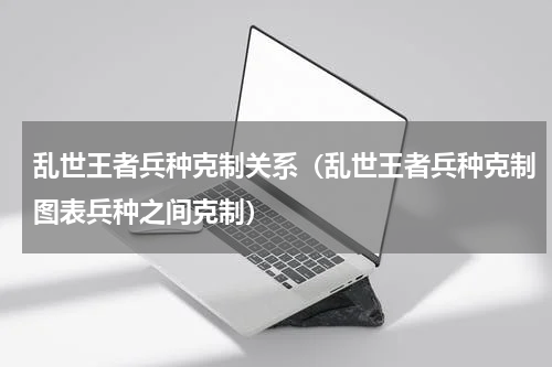乱世王者兵种克制关系（乱世王者兵种克制图表兵种之间克制）