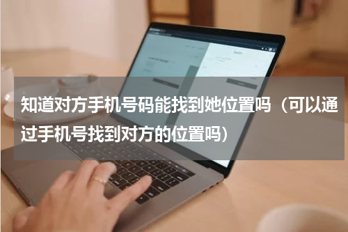 知道对方手机号码能找到她位置吗（可以通过手机号找到对方的位置吗）
