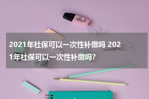 2021年社保可以一次性补缴吗 2021年社保可以一次性补缴吗?