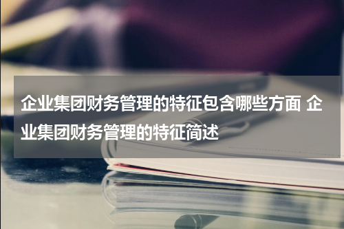 企业集团财务管理的特征包含哪些方面 企业集团财务管理的特征简述