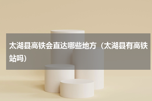 太湖县高铁会直达哪些地方（太湖县有高铁站吗）